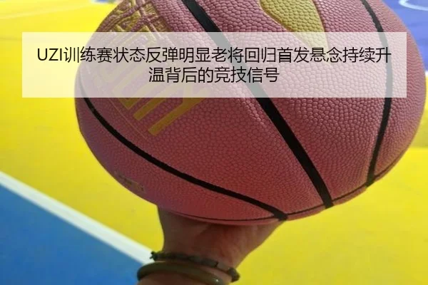 UZI训练赛状态反弹明显老将回归首发悬念持续升温背后的竞技信号